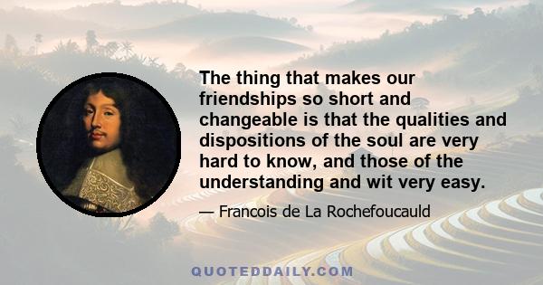 The thing that makes our friendships so short and changeable is that the qualities and dispositions of the soul are very hard to know, and those of the understanding and wit very easy.