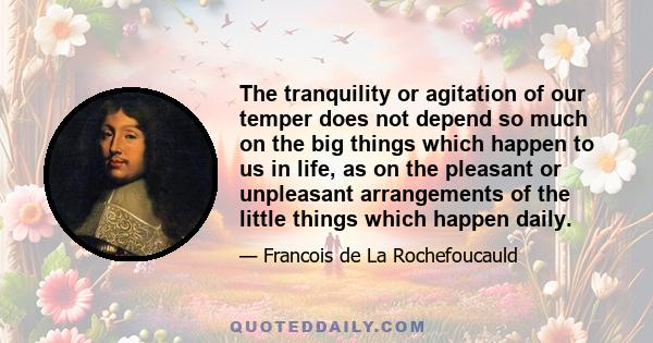 The tranquility or agitation of our temper does not depend so much on the big things which happen to us in life, as on the pleasant or unpleasant arrangements of the little things which happen daily.