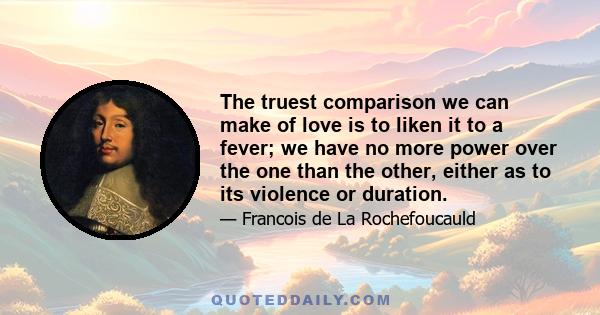 The truest comparison we can make of love is to liken it to a fever; we have no more power over the one than the other, either as to its violence or duration.