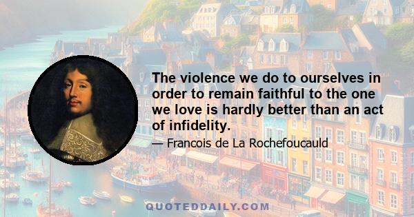 The violence we do to ourselves in order to remain faithful to the one we love is hardly better than an act of infidelity.