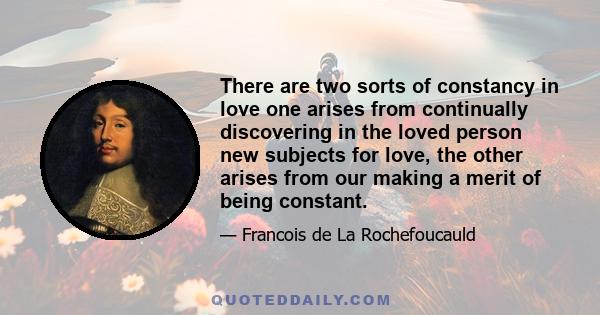 There are two sorts of constancy in love one arises from continually discovering in the loved person new subjects for love, the other arises from our making a merit of being constant.