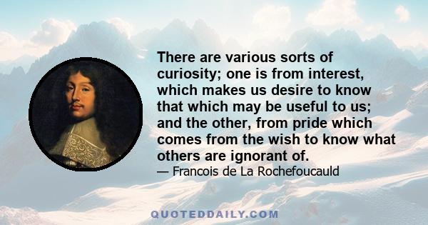 There are various sorts of curiosity; one is from interest, which makes us desire to know that which may be useful to us; and the other, from pride which comes from the wish to know what others are ignorant of.