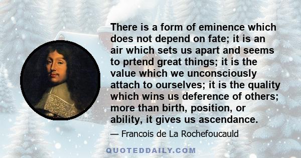 There is a form of eminence which does not depend on fate; it is an air which sets us apart and seems to prtend great things; it is the value which we unconsciously attach to ourselves; it is the quality which wins us