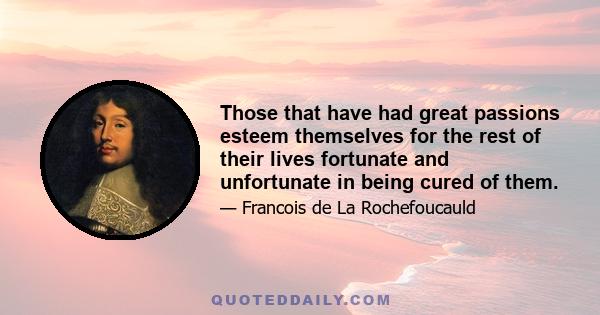 Those that have had great passions esteem themselves for the rest of their lives fortunate and unfortunate in being cured of them.