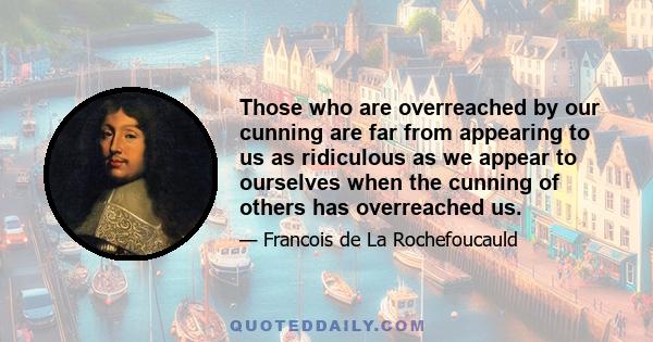 Those who are overreached by our cunning are far from appearing to us as ridiculous as we appear to ourselves when the cunning of others has overreached us.