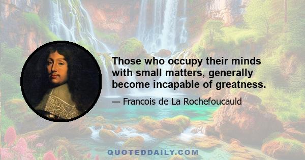 Those who occupy their minds with small matters, generally become incapable of greatness.