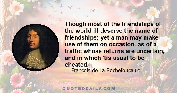 Though most of the friendships of the world ill deserve the name of friendships; yet a man may make use of them on occasion, as of a traffic whose returns are uncertain, and in which 'tis usual to be cheated.