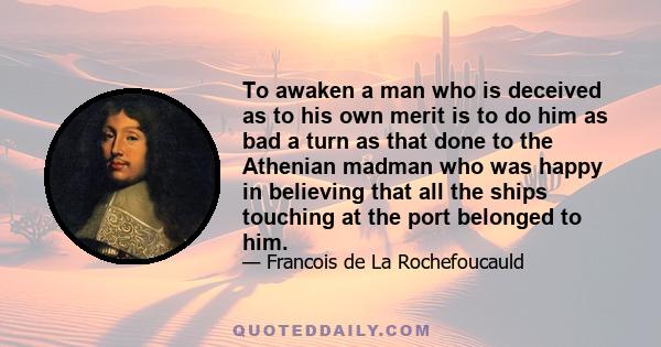 To awaken a man who is deceived as to his own merit is to do him as bad a turn as that done to the Athenian madman who was happy in believing that all the ships touching at the port belonged to him.