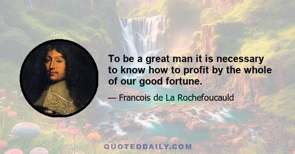 To be a great man it is necessary to know how to profit by the whole of our good fortune.