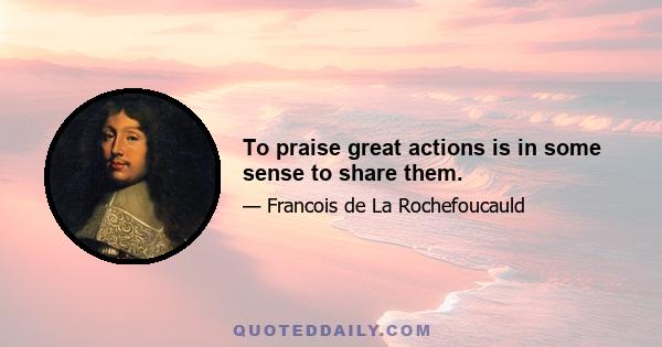 To praise great actions is in some sense to share them.