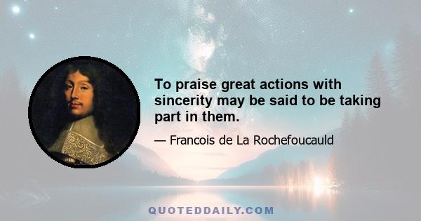 To praise great actions with sincerity may be said to be taking part in them.