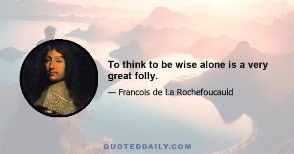 To think to be wise alone is a very great folly.