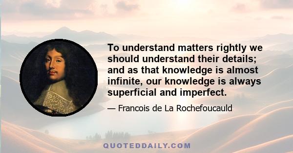 To understand matters rightly we should understand their details; and as that knowledge is almost infinite, our knowledge is always superficial and imperfect.