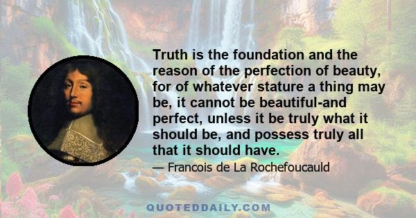 Truth is the foundation and the reason of the perfection of beauty, for of whatever stature a thing may be, it cannot be beautiful-and perfect, unless it be truly what it should be, and possess truly all that it should