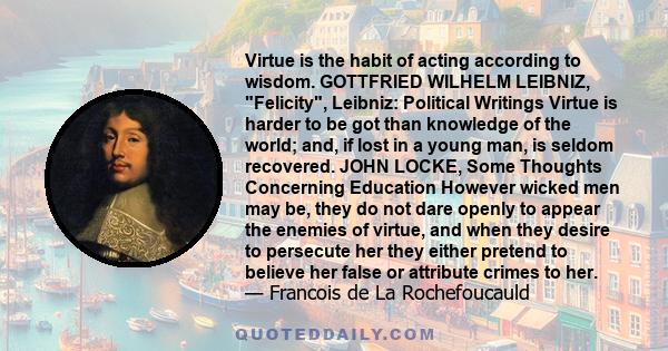 Virtue is the habit of acting according to wisdom. GOTTFRIED WILHELM LEIBNIZ, Felicity, Leibniz: Political Writings Virtue is harder to be got than knowledge of the world; and, if lost in a young man, is seldom