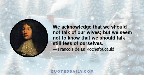 We acknowledge that we should not talk of our wives; but we seem not to know that we should talk still less of ourselves.