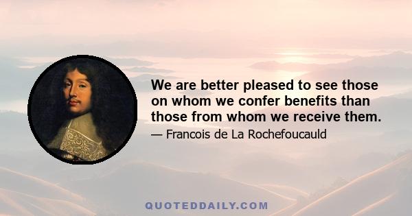 We are better pleased to see those on whom we confer benefits than those from whom we receive them.