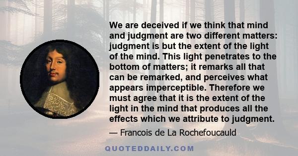 We are deceived if we think that mind and judgment are two different matters: judgment is but the extent of the light of the mind. This light penetrates to the bottom of matters; it remarks all that can be remarked, and 