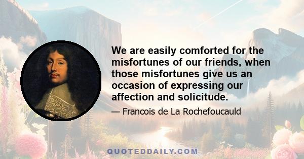 We are easily comforted for the misfortunes of our friends, when those misfortunes give us an occasion of expressing our affection and solicitude.