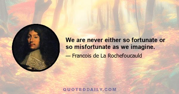 We are never either so fortunate or so misfortunate as we imagine.