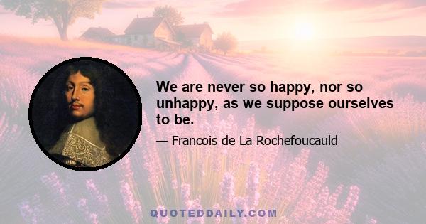 We are never so happy, nor so unhappy, as we suppose ourselves to be.