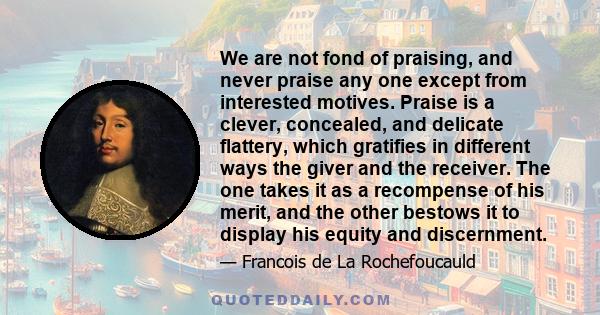 We are not fond of praising, and never praise any one except from interested motives. Praise is a clever, concealed, and delicate flattery, which gratifies in different ways the giver and the receiver. The one takes it