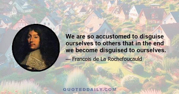 We are so accustomed to disguise ourselves to others that in the end we become disguised to ourselves.