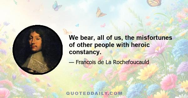 We bear, all of us, the misfortunes of other people with heroic constancy.