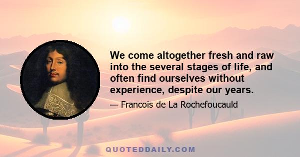 We come altogether fresh and raw into the several stages of life, and often find ourselves without experience, despite our years.