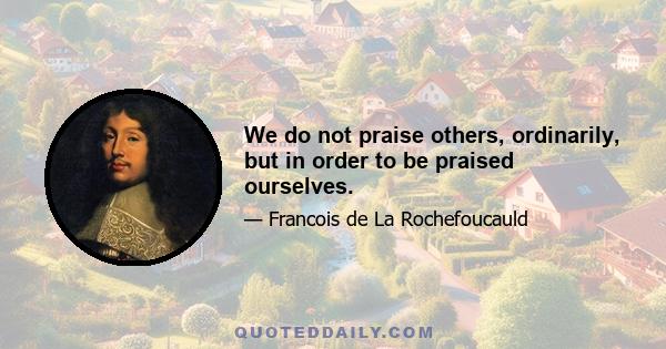 We do not praise others, ordinarily, but in order to be praised ourselves.