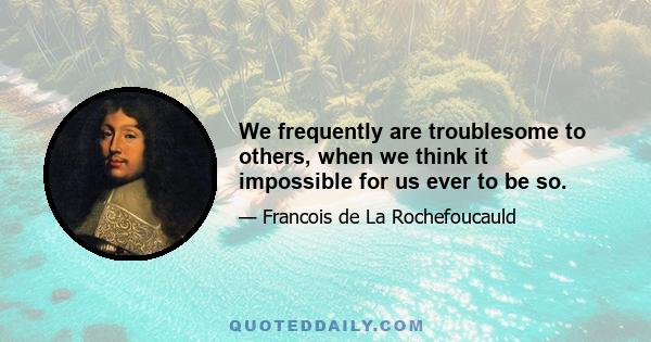 We frequently are troublesome to others, when we think it impossible for us ever to be so.