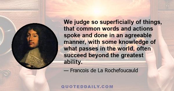 We judge so superficially of things, that common words and actions spoke and done in an agreeable manner, with some knowledge of what passes in the world, often succeed beyond the greatest ability.