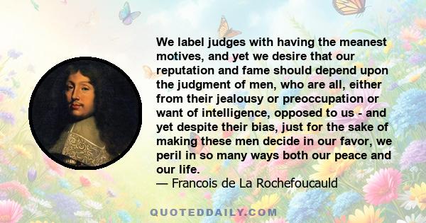 We label judges with having the meanest motives, and yet we desire that our reputation and fame should depend upon the judgment of men, who are all, either from their jealousy or preoccupation or want of intelligence,