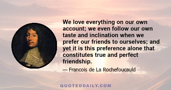 We love everything on our own account; we even follow our own taste and inclination when we prefer our friends to ourselves; and yet it is this preference alone that constitutes true and perfect friendship.