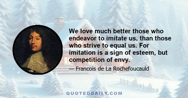 We love much better those who endeavor to imitate us, than those who strive to equal us. For imitation is a sign of esteem, but competition of envy.