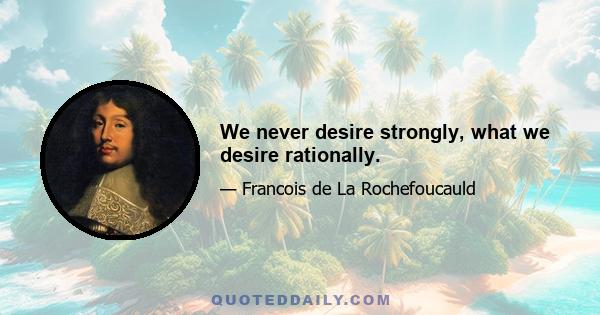 We never desire strongly, what we desire rationally.