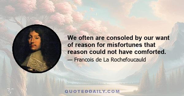 We often are consoled by our want of reason for misfortunes that reason could not have comforted.