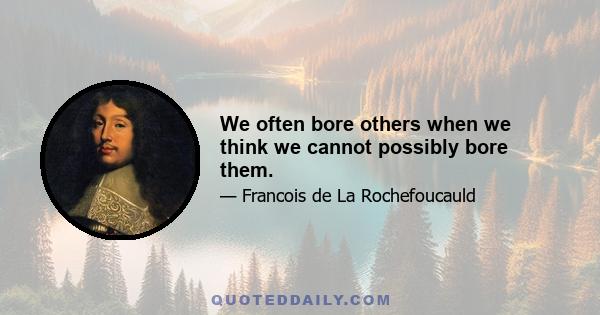 We often bore others when we think we cannot possibly bore them.