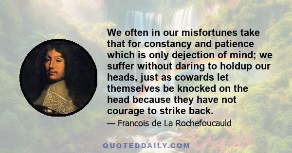 We often in our misfortunes take that for constancy and patience which is only dejection of mind; we suffer without daring to holdup our heads, just as cowards let themselves be knocked on the head because they have not 