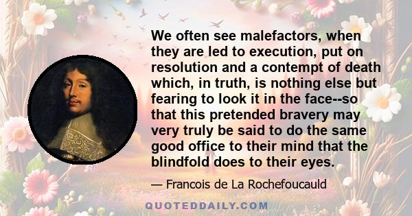 We often see malefactors, when they are led to execution, put on resolution and a contempt of death which, in truth, is nothing else but fearing to look it in the face--so that this pretended bravery may very truly be