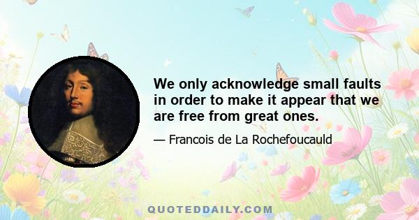 We only acknowledge small faults in order to make it appear that we are free from great ones.