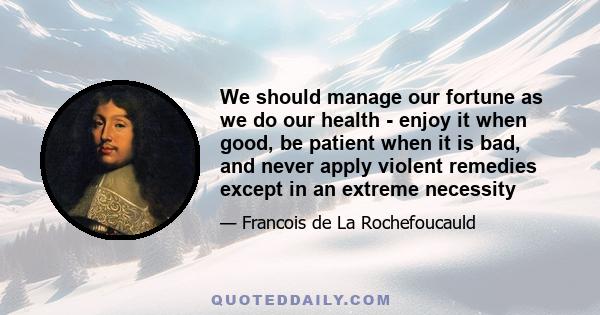 We should manage our fortune as we do our health - enjoy it when good, be patient when it is bad, and never apply violent remedies except in an extreme necessity