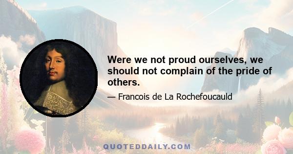 Were we not proud ourselves, we should not complain of the pride of others.