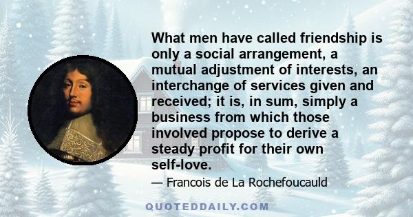 What men have called friendship is only a social arrangement, a mutual adjustment of interests, an interchange of services given and received; it is, in sum, simply a business from which those involved propose to derive 