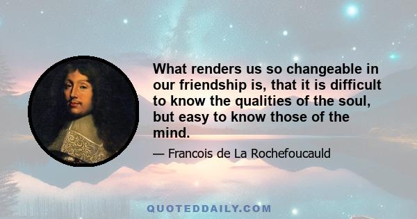 What renders us so changeable in our friendship is, that it is difficult to know the qualities of the soul, but easy to know those of the mind.