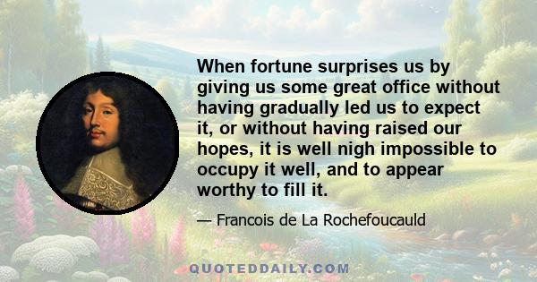 When fortune surprises us by giving us some great office without having gradually led us to expect it, or without having raised our hopes, it is well nigh impossible to occupy it well, and to appear worthy to fill it.