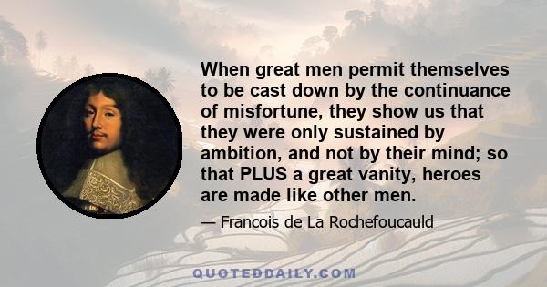 When great men permit themselves to be cast down by the continuance of misfortune, they show us that they were only sustained by ambition, and not by their mind; so that PLUS a great vanity, heroes are made like other