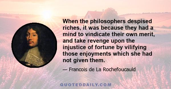 When the philosophers despised riches, it was because they had a mind to vindicate their own merit, and take revenge upon the injustice of fortune by vilifying those enjoyments which she had not given them.