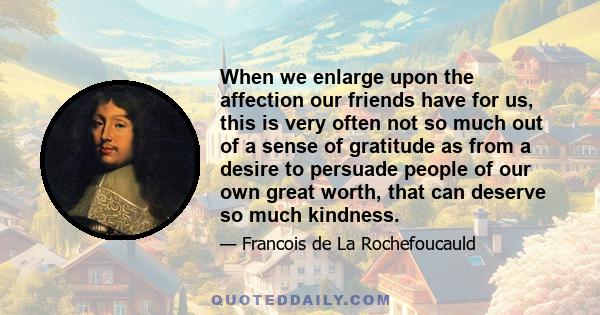 When we enlarge upon the affection our friends have for us, this is very often not so much out of a sense of gratitude as from a desire to persuade people of our own great worth, that can deserve so much kindness.