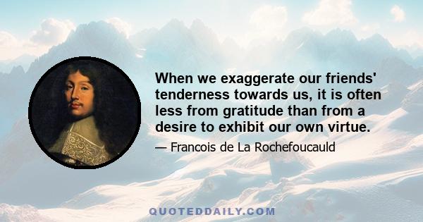 When we exaggerate our friends' tenderness towards us, it is often less from gratitude than from a desire to exhibit our own virtue.